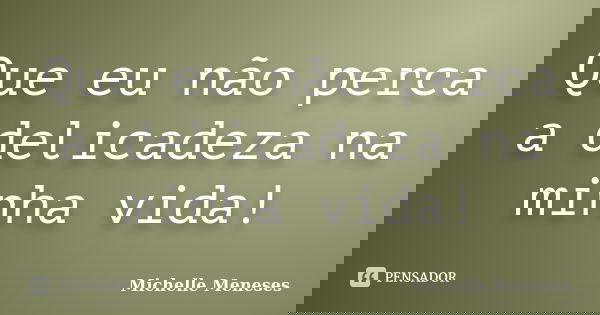 Que eu não perca a delicadeza na minha vida!... Frase de Michelle Meneses.