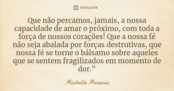 Que não percamos, jamais, a nossa capacidade de amar o próximo, com toda a força de nossos corações! Que a nossa fé não seja abalada por forças destrutivas, que... Frase de Michelle Meneses.