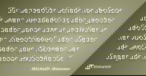 "Eu acredito ainda na beleza do amor verdadeiro,dos gestos delicados para com o próximo e no valor inestimável dos laços de amizades que fazemos ao longo d... Frase de Michelle Meneses.