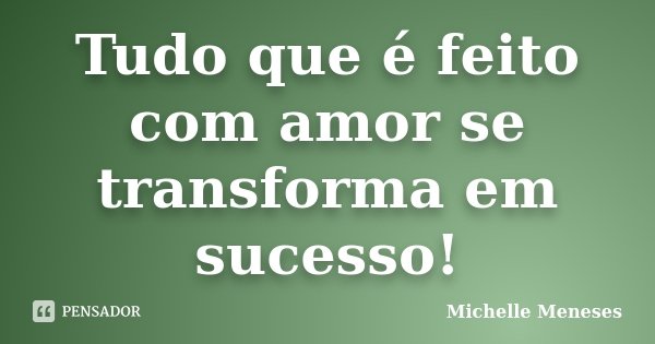 Tudo que é feito com amor se transforma em sucesso!... Frase de Michelle Meneses.