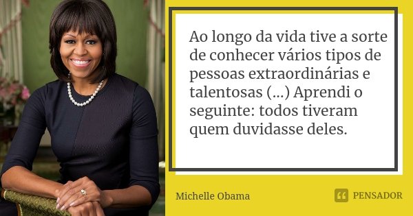 Ao longo da vida tive a sorte de conhecer vários tipos de pessoas extraordinárias e talentosas (...) Aprendi o seguinte: todos tiveram quem duvidasse deles.... Frase de Michelle Obama.