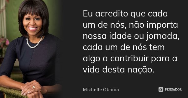 Eu acredito que cada um de nós, não importa nossa idade ou jornada, cada um de nós tem algo a contribuir para a vida desta nação.... Frase de Michelle Obama.