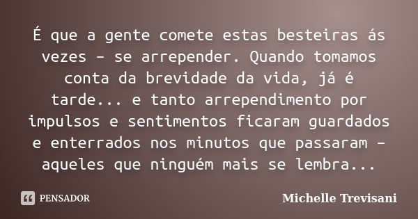 É que a gente comete estas besteiras ás vezes – se arrepender. Quando tomamos conta da brevidade da vida, já é tarde... e tanto arrependimento por impulsos e se... Frase de Michelle Trevisani.