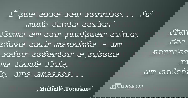 É que esse seu sorriso... há muda tanta coisa! Tranforma em cor qualquer cinza, faz chuva cair mansinha - um sorriso sabor cobertor e pipoca numa tarde fria, um... Frase de Michelle Trevisani.