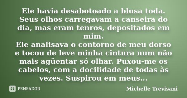 Ele havia desabotoado a blusa toda. Seus olhos carregavam a canseira do dia, mas eram tenros, depositados em mim. Ele analisava o contorno de meu dorso e tocou ... Frase de Michelle Trevisani.