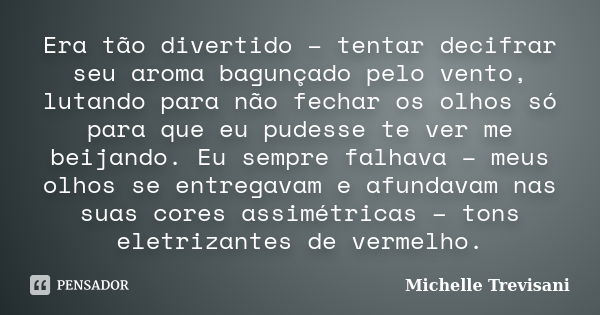 Era tão divertido – tentar decifrar seu aroma bagunçado pelo vento, lutando para não fechar os olhos só para que eu pudesse te ver me beijando. Eu sempre falhav... Frase de Michelle Trevisani.