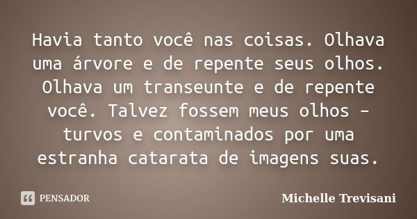 Havia tanto você nas coisas. Olhava uma árvore e de repente seus olhos. Olhava um transeunte e de repente você. Talvez fossem meus olhos – turvos e contaminados... Frase de Michelle Trevisani.