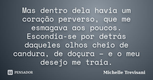 Mas dentro dela havia um coração perverso, que me esmagava aos poucos. Escondia-se por detrás daqueles olhos cheio de candura, de doçura – e o meu desejo me tra... Frase de Michelle Trevisani.