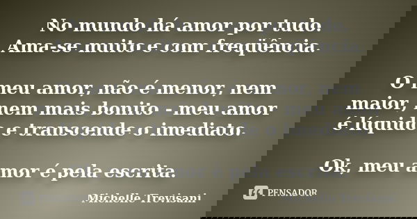 No mundo há amor por tudo. Ama-se muito e com freqüência. O meu amor, não é menor, nem maior, nem mais bonito - meu amor é líquido e transcende o imediato. Ok, ... Frase de Michelle Trevisani.