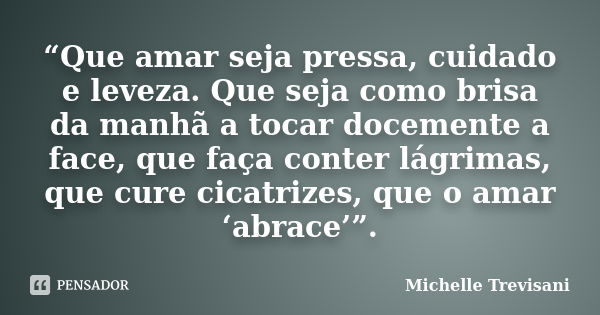 “Que amar seja pressa, cuidado e leveza. Que seja como brisa da manhã a tocar docemente a face, que faça conter lágrimas, que cure cicatrizes, que o amar ‘abrac... Frase de Michelle Trevisani.