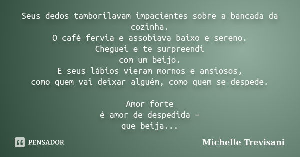 Seus dedos tamborilavam impacientes sobre a bancada da cozinha. O café fervia e assobiava baixo e sereno. Cheguei e te surpreendi com um beijo. E seus lábios vi... Frase de Michelle Trevisani.