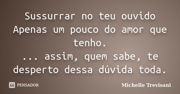 Sussurrar no teu ouvido Apenas um pouco do amor que tenho. ... assim, quem sabe, te desperto dessa dúvida toda.... Frase de Michelle Trevisani.