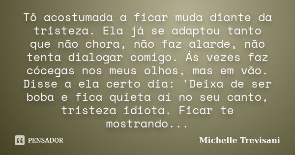 Tô acostumada a ficar muda diante da tristeza. Ela já se adaptou tanto que não chora, não faz alarde, não tenta dialogar comigo. Ás vezes faz cócegas nos meus o... Frase de Michelle Trevisani.