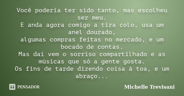 Você poderia ter sido tanto, mas escolheu ser meu. E anda agora comigo a tira colo, usa um anel dourado, algumas compras feitas no mercado, e um bocado de conta... Frase de Michelle Trevisani.