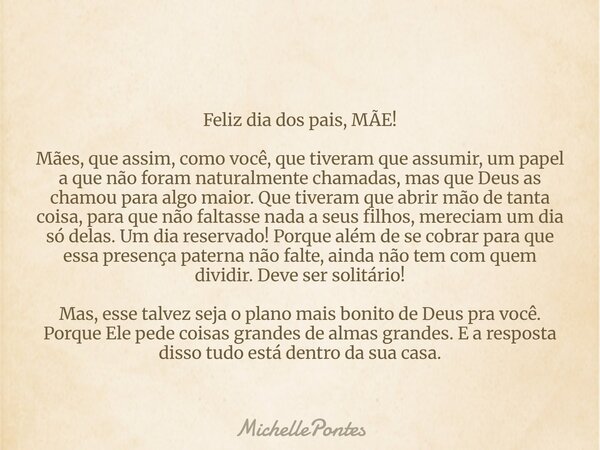 Feliz dia dos pais, MÃE! Mães, que assim, como você, que tiveram que assumir, um papel a que não foram naturalmente chamadas, mas que Deus as chamou para algo m... Frase de MichellePontes.