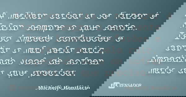 A melhor coisa a se fazer é falar sempre o que sente. Isso impede confusões e corta o mal pela raiz, impedindo você de sofrer mais do que precisa.... Frase de Michelly Bonifácio.