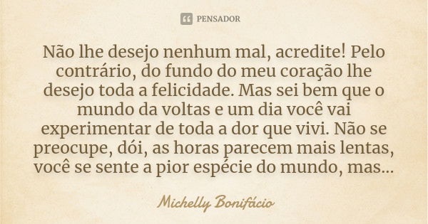 Não lhe desejo nenhum mal, acredite! Pelo contrário, do fundo do meu coração lhe desejo toda a felicidade. Mas sei bem que o mundo da voltas e um dia você vai e... Frase de Michelly Bonifácio.