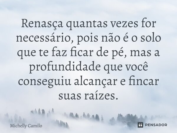 ⁠Renasça quantas vezes for necessário, pois não é o solo que te faz ficar de pé, mas a profundidade que você conseguiu alcançar e fincar suas raízes.... Frase de Michelly Camilo.