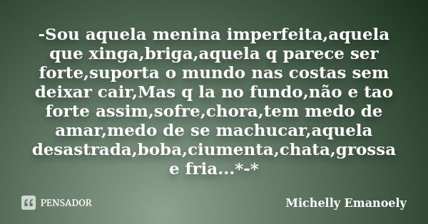 -Sou aquela menina imperfeita,aquela que xinga,briga,aquela q parece ser forte,suporta o mundo nas costas sem deixar cair,Mas q la no fundo,não e tao forte assi... Frase de Michelly Emanoely.