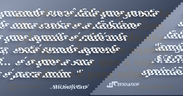 quando você fala que gosta de uma coisa e a falsiane fala que aquilo é ridículo. "amiga, está vendo aquele NADA... é o que a sua opinião é para mim."... Frase de MichellyPark.