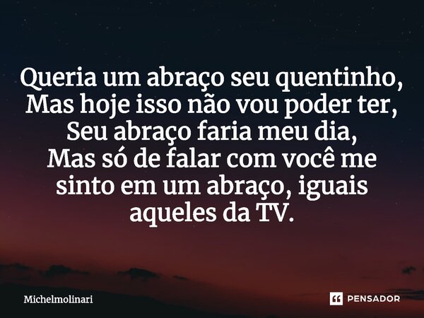 ⁠Queria um abraço seu quentinho, Mas hoje isso não vou poder ter, Seu abraço faria meu dia, Mas só de falar com você me sinto em um abraço, iguais aqueles da TV... Frase de Michelmolinari.