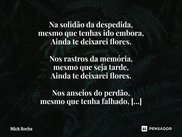 Na solidão da despedida, mesmo que tenhas ido embora, Ainda te deixarei flores. Nos rastros da memória, mesmo que seja tarde, Ainda te deixarei flores. Nos anse... Frase de Mick Rocha.