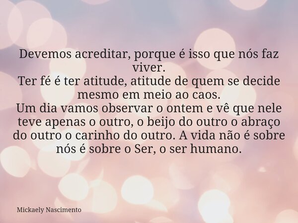 Devemos acreditar, porque é isso que nós faz viver. Ter fé é ter atitude, atitude de quem se decide mesmo em meio ao caos. Um dia vamos observar o ontem e vê qu... Frase de Mickaely Nascimento.