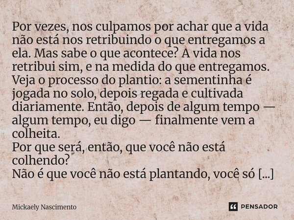 Por vezes, nos culpamos por achar que a vida não está nos retribuindo o que entregamos a ela. Mas sabe o que acontece? A vida nos retribui sim, e na medida do ... Frase de mickaely nascimento.