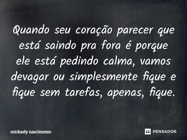 Quando seu coração parecer que está saindo pra fora é porque ele está pedindo calma, vamos devagar ou simplesmente fique e fique sem tarefas, apenas, fique.... Frase de Mickaely Nascimento.