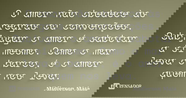 O amor não obedece às regras ou convenções. Subjugar o amor é sabotar a si mesmo. Como o mar leva o barco, é o amor quem nos leva.... Frase de Midierson Maia.