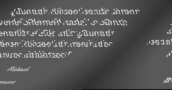 Quando Yisrael recita ‘amen yehê Shemêh rabá’, o Santo, bendito é Ele, diz: Quando recolherei Yisrael do meio dos povos idólatras?... Frase de Midrash.
