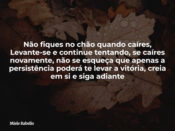 Não fiques no chão quando caíres, Levante-se e continue tentando, se caíres novamente, não se esqueça que apenas a persistência poderá te levar a vitória, creia... Frase de Miele Rabello.
