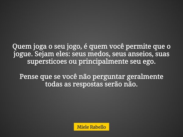 Quem joga o seu jogo, é quem você permite que o jogue. Sejam eles: seus medos, seus anseios, suas supersticoes ou principalmente seu ego. Pense que se você não ... Frase de Miele Rabello.