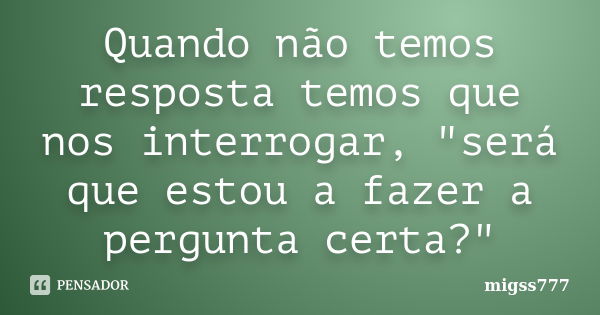 Quando não temos resposta temos que nos interrogar, "será que estou a fazer a pergunta certa?"... Frase de migss777.