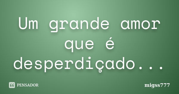 Um grande amor que é desperdiçado...... Frase de migss777.