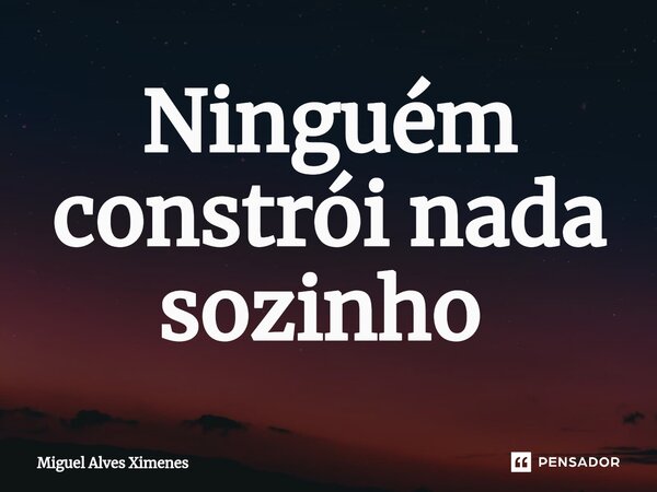 Ninguém constrói nada sozinho ⁠... Frase de Miguel Alves Ximenes.