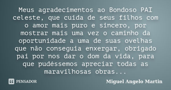 Meus agradecimentos ao Bondoso PAI celeste, que cuida de seus filhos com o amor mais puro e sincero, por mostrar mais uma vez o caminho da oportunidade a uma de... Frase de Miguel Angelo Martin.