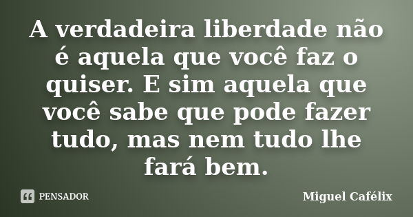 A verdadeira liberdade não é aquela que você faz o quiser. E sim aquela que você sabe que pode fazer tudo, mas nem tudo lhe fará bem.... Frase de Miguel Cafélix.