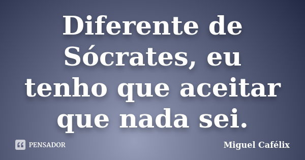 Diferente de Sócrates, eu tenho que aceitar que nada sei.... Frase de Miguel Cafélix.