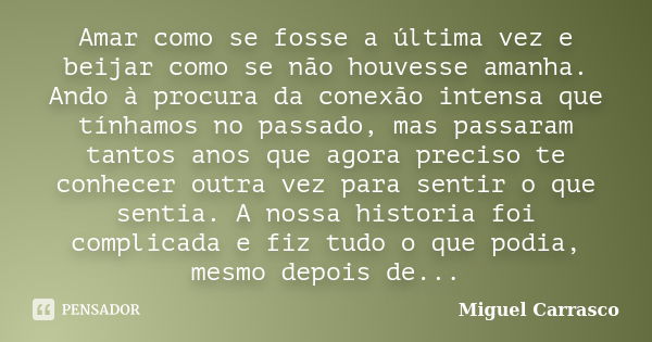 Amar como se fosse a última vez e beijar como se não houvesse amanha. Ando à procura da conexão intensa que tínhamos no passado, mas passaram tantos anos que ag... Frase de Miguel Carrasco.