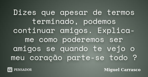 Dizes que apesar de termos terminado, podemos continuar amigos. Explica-me como poderemos ser amigos se quando te vejo o meu coração parte-se todo ?... Frase de Miguel Carrasco.