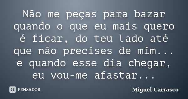 Não me peças para bazar quando o que eu mais quero é ficar, do teu lado até que não precises de mim... e quando esse dia chegar, eu vou-me afastar...... Frase de Miguel Carrasco.