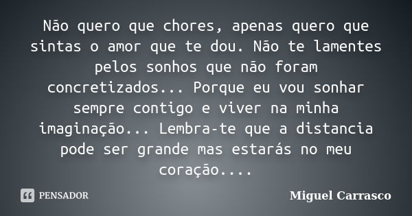 Não quero que chores, apenas quero que sintas o amor que te dou. Não te lamentes pelos sonhos que não foram concretizados... Porque eu vou sonhar sempre contigo... Frase de Miguel Carrasco.