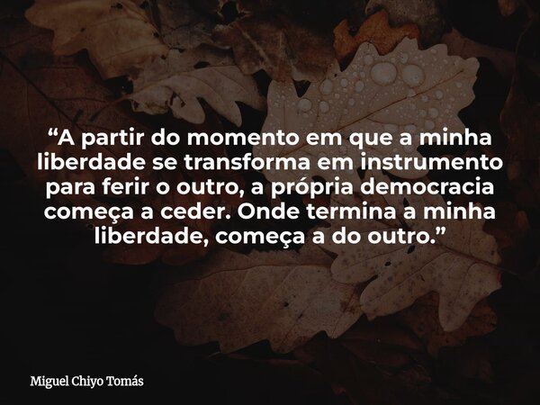 “A partir do momento em que a minha liberdade se transforma em instrumento para ferir o outro, a própria democracia começa a ceder. Onde termina a minha liberda... Frase de Miguel Chiyo Tomás.