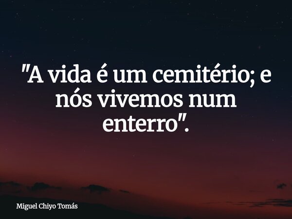 ⁠"A vida é um cemitério; e nós vivemos num enterro".... Frase de Miguel Chiyo Tomás.
