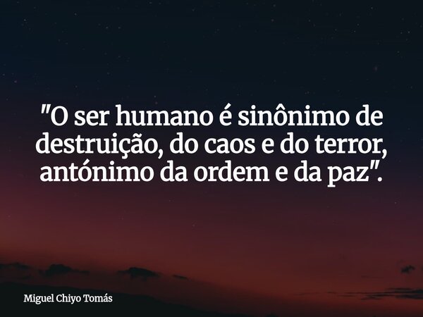 "O ser humano é sinônimo de destruição, do caos e do terror, antónimo da ordem e da paz".... Frase de Miguel Chiyo Tomás.