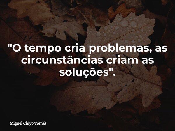"O tempo cria problemas, as circunstâncias criam as soluções".... Frase de Miguel Chiyo Tomás.