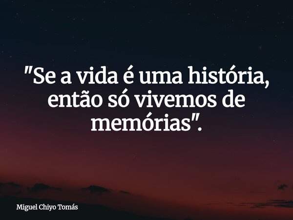 "Se a vida é uma história, então só vivemos de memórias".... Frase de Miguel Chiyo Tomás.