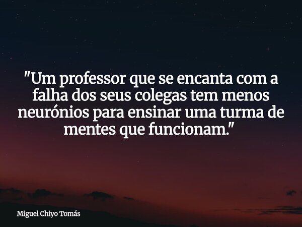 "Um professor que se encanta com a falha dos seus colegas tem menos neurónios para ensinar uma turma de mentes que funcionam." ⁠... Frase de Miguel Chiyo Tomás.