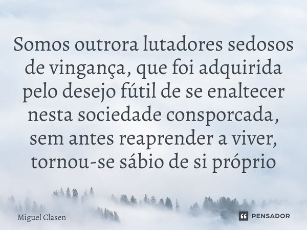 ⁠Somos outrora lutadores sedosos de vingança, que foi adquirida pelo desejo fútil de se enaltecer nesta sociedade conspurcada, sem antes reaprender a viver, tor... Frase de Miguel Clasen.